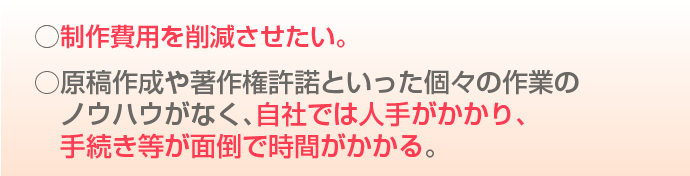 制作費用を削減させたい。原稿作成や著作権許諾といった個々のノウハウがなく、自社では人手がかかり手続き等が面倒で時間がかかる。