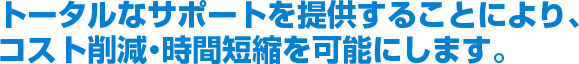 トータルなサポートを提供することにより、コスト削減・時間短縮を可能にします