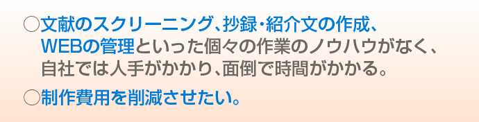 文献のスクリーニング、抄録・紹介文の作成、ＷＥＢの管理といった個々の作業のノウハウがなく、自社では人手がかかり、面倒で時間がかかる。制作費用を削減させたい