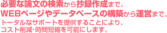 必要な論文の検索から抄録作成まで。ＷＥＢページやデータベースの構築から運営まで。トータルなサポートを提供することにより、コスト削減・時間短縮を可能にします