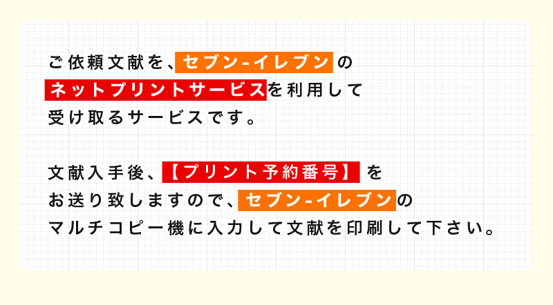 ご依頼文献を、セブンイレブンのネットプリントサービスを利用して受け取るサービスです。文献入手後、【プリント予約番号】をお送り致しますので、セブンイレブンのマルチコピー機に入力して文献を印刷して下さい。